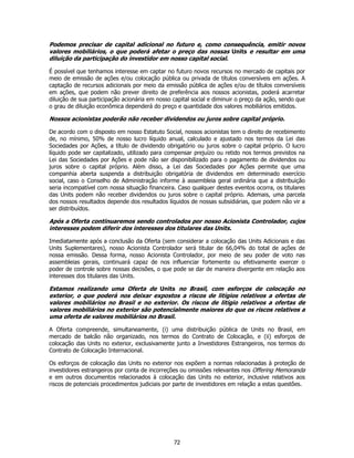 Podemos precisar de capital adicional no futuro e, como consequência, emitir novos
valores mobiliários, o que poderá afetar o preço das nossas Units e resultar em uma
diluição da participação do investidor em nosso capital social.

É possível que tenhamos interesse em captar no futuro novos recursos no mercado de capitais por
meio de emissão de ações e/ou colocação pública ou privada de títulos conversíveis em ações. A
captação de recursos adicionais por meio da emissão pública de ações e/ou de títulos conversíveis
em ações, que podem não prever direito de preferência aos nossos acionistas, poderá acarretar
diluição de sua participação acionária em nosso capital social e diminuir o preço da ação, sendo que
o grau de diluição econômica dependerá do preço e quantidade dos valores mobiliários emitidos.

Nossos acionistas poderão não receber dividendos ou juros sobre capital próprio.

De acordo com o disposto em nosso Estatuto Social, nossos acionistas tem o direito de recebimento
de, no mínimo, 50% de nosso lucro líquido anual, calculado e ajustado nos termos da Lei das
Sociedades por Ações, a título de dividendo obrigatório ou juros sobre o capital próprio. O lucro
líquido pode ser capitalizado, utilizado para compensar prejuízo ou retido nos termos previstos na
Lei das Sociedades por Ações e pode não ser disponibilizado para o pagamento de dividendos ou
juros sobre o capital próprio. Além disso, a Lei das Sociedades por Ações permite que uma
companhia aberta suspenda a distribuição obrigatória de dividendos em determinado exercício
social, caso o Conselho de Administração informe à assembleia geral ordinária que a distribuição
seria incompatível com nossa situação financeira. Caso qualquer destes eventos ocorra, os titulares
das Units podem não receber dividendos ou juros sobre o capital próprio. Ademais, uma parcela
dos nossos resultados depende dos resultados líquidos de nossas subsidiárias, que podem não vir a
ser distribuídos.

Após a Oferta continuaremos sendo controlados por nosso Acionista Controlador, cujos
interesses podem diferir dos interesses dos titulares das Units.

Imediatamente após a conclusão da Oferta (sem considerar a colocação das Units Adicionais e das
Units Suplementares), nosso Acionista Controlador será titular de 66,04% do total de ações de
nossa emissão. Dessa forma, nosso Acionista Controlador, por meio de seu poder de voto nas
assembleias gerais, continuará capaz de nos influenciar fortemente ou efetivamente exercer o
poder de controle sobre nossas decisões, o que pode se dar de maneira divergente em relação aos
interesses dos titulares das Units.

Estamos realizando uma Oferta de Units no Brasil, com esforços de colocação no
exterior, o que poderá nos deixar expostos a riscos de litígios relativos a ofertas de
valores mobiliários no Brasil e no exterior. Os riscos de litígio relativos a ofertas de
valores mobiliários no exterior são potencialmente maiores do que os riscos relativos a
uma oferta de valores mobiliários no Brasil.

A Oferta compreende, simultaneamente, (i) uma distribuição pública de Units no Brasil, em
mercado de balcão não organizado, nos termos do Contrato de Colocação, e (ii) esforços de
colocação das Units no exterior, exclusivamente junto a Investidores Estrangeiros, nos termos do
Contrato de Colocação Internacional.

Os esforços de colocação das Units no exterior nos expõem a normas relacionadas à proteção de
investidores estrangeiros por conta de incorreções ou omissões relevantes nos Offering Memoranda
e em outros documentos relacionados à colocação das Units no exterior, inclusive relativos aos
riscos de potenciais procedimentos judiciais por parte de investidores em relação a estas questões.




                                                72
 