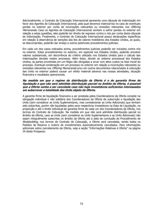 Adicionalmente, o Contrato de Colocação Internacional apresenta uma cláusula de indenização em
favor dos Agentes de Colocação Internacional, pela qual devemos indenizá-los no caso de eventuais
perdas no exterior por conta de incorreções relevantes ou omissões relevantes nos Offering
Memoranda. Caso os Agentes de Colocação Internacional venham a sofrer perdas no exterior em
relação a estas questões, eles poderão ter direito de regresso contra o nós por conta desta cláusula
de indenização. Finalmente, o Contrato de Colocação Internacional possui declarações específicas
em relação à observância de isenções das leis de valores mobiliários dos Estados Unidos, as quais,
se descumpridas, poderão dar ensejo a outros potenciais procedimentos judiciais.

Em cada um dos casos indicados acima, procedimentos judiciais poderão ser iniciados contra nós
no exterior. Estes procedimentos no exterior, em especial nos Estados Unidos, poderão envolver
valores substanciais, em decorrência do critério utilizado nos Estados Unidos para o cálculo das
indenizações devidas nestes processos. Além disso, devido ao sistema processual dos Estados
Unidos, as partes envolvidas em um litígio são obrigadas a arcar com altos custos na fase inicial do
processo. Eventual condenação em um processo no exterior em relação a incorreções relevantes ou
omissões relevantes nos Offering Memoranda e/ou em outros documentos relacionados à colocação
das Units no exterior poderá causar um efeito material adverso nas nossas atividades, situação
financeira e resultados operacionais.

Na medida em que o regime de distribuição da Oferta é o de garantia firme de
liquidação e que não será admitida distribuição parcial no âmbito da Oferta, é possível
que a Oferta venha a ser cancelada caso não haja investidores suficientes interessados
em subscrever a totalidade das Units objeto da Oferta.

A garantia firme de liquidação financeira a ser prestada pelos Coordenadores da Oferta consiste na
obrigação individual e não solidária dos Coordenadores da Oferta de subscrição e liquidação das
Units (sem considerar as Units Suplementares, mas considerando as Units Adicionais) que tenham
sido subscritas, porém não liquidadas pelos seus respectivos investidores na Data de Liquidação, na
proporção e até o limite individual de garantia firme de cada um dos Coordenadores da Oferta, nos
termos do Contrato de Colocação. Na medida em que não será admitida distribuição parcial no
âmbito da Oferta, caso as Units (sem considerar as Units Suplementares e as Units Adicionais) não
sejam integralmente subscritas no âmbito da Oferta até a data de conclusão do Procedimento de
Bookbuilding, nos termos do Contrato de Colocação, a Oferta será cancelada, sendo todos os
Pedidos de Reserva e ordens de investimentos automaticamente cancelados. Para informações
adicionais sobre cancelamento da Oferta, veja a seção “Informações Relativas à Oferta” na página
34 deste Prospecto.




                                                73
 