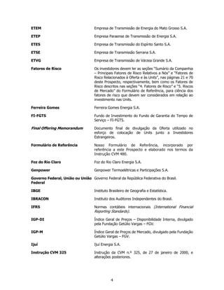 ETEM                               Empresa de Transmissão de Energia do Mato Grosso S.A.

ETEP                               Empresa Paraense de Transmissão de Energia S.A.

ETES                               Empresa de Transmissão do Espírito Santo S.A.

ETSE                               Empresa de Transmissão Serrana S.A.

ETVG                               Empresa de Transmissão de Várzea Grande S.A.

Fatores de Risco                   Os investidores devem ler as seções “Sumário da Companhia
                                   – Principais Fatores de Risco Relativos a Nós” e “Fatores de
                                   Risco Relacionados à Oferta e às Units”, nas páginas 21 e 70
                                   deste Prospecto, respectivamente, bem como os Fatores de
                                   Risco descritos nas seções “4. Fatores de Risco” e “5. Riscos
                                   de Mercado” do Formulário de Referência, para ciência dos
                                   fatores de risco que devem ser considerados em relação ao
                                   investimento nas Units.

Ferreira Gomes                     Ferreira Gomes Energia S.A.

FI-FGTS                            Fundo de Investimento do Fundo de Garantia do Tempo de
                                   Serviço – FI-FGTS.

Final Offering Memorandum          Documento final de divulgação da Oferta utilizado no
                                   esforço de colocação de Units junto a Investidores
                                   Estrangeiros.

Formulário de Referência           Nosso Formulário de Referência, incorporado por
                                   referência a este Prospecto e elaborado nos termos da
                                   Instrução CVM 480.

Foz do Rio Claro                   Foz do Rio Claro Energia S.A.

Genpower                           Genpower Termoelétricas e Participações S.A.

Governo Federal, União ou União Governo Federal da República Federativa do Brasil.
Federal

IBGE                               Instituto Brasileiro de Geografia e Estatística.

IBRACON                            Instituto dos Auditores Independentes do Brasil.

IFRS                               Normas contábeis internacionais (International Financial
                                   Reporting Standards).

IGP-DI                             Índice Geral de Preços – Disponibilidade Interna, divulgado
                                   pela Fundação Getúlio Vargas – FGV.

IGP-M                              Índice Geral de Preços de Mercado, divulgado pela Fundação
                                   Getúlio Vargas – FGV.

Ijuí                               Ijuí Energia S.A.

Instrução CVM 325                  Instrução da CVM n.º 325, de 27 de janeiro de 2000, e
                                   alterações posteriores.




                                             4
 