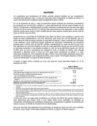 DILUIÇÃO
Os investidores que participarem da Oferta sofrerão diluição imediata de seu investimento,
calculada pela diferença entre o Preço por Unit pago pelos investidores no âmbito da Oferta e o
nosso valor patrimonial contábil por ação imediatamente após a Oferta.

Em 31 de dezembro de 2012, o valor do patrimônio líquido atribuído aos acionistas controladores
da companhia era de R$1.634,1 milhões e o valor patrimonial por Unit de nossa emissão era de
R$9,97, considerando o desdobramento de ações ordinárias e preferenciais de uma para três ações
ocorrido em 28 de março de 2013. O referido valor patrimonial por Unit representa o valor contábil
total dos nossos ativos menos o valor contábil total do nosso passivo, dividido pelo número total de
Units em 28 de março de 2013.

Considerando-se a subscrição de 40.000.000 Units objeto da Oferta, sem considerar o exercício das
Opção de Units Suplementares e de Units Adicionais, pelo Preço por Unit de R$20,00, que é o
ponto médio da faixa de preços indicada na capa deste Prospecto, e após a dedução das comissões
e das despesas, nosso patrimônio líquido atribuído aos acionistas controladores da companhia
ajustado após a Oferta seria de R$2.403 milhões, representando um valor de R$11,78 por Unit.
Isso significaria um aumento imediato no valor do nosso patrimônio líquido por Unit de R$1,81 para
os acionistas existentes e uma diluição imediata no valor do nosso patrimônio líquido por Unit de
41,09% para os novos investidores que adquirirem Units no âmbito da Oferta. Essa diluição
representa a diferença entre o Preço por Unit pago pelos investidores na Oferta e o valor
patrimonial contábil por Unit imediatamente após a Oferta. Para informações detalhadas acerca das
comissões de distribuição e das despesas da Oferta, veja a Seção “Informações Relativas à Oferta –
Custos de Distribuição” na página 38 deste Prospecto.

O quadro a seguir ilustra a diluição por Unit, com base em nosso patrimônio líquido em 31 de
dezembro de 2012:

                                                                                                                      Após a Oferta
                                                                                                                (em R$, exceto percentagens)
Preço por Unit(1) ........................................................................................                   20,00
Valor patrimonial contábil por Unit em 31 de dezembro de 2012(2) ...............                                              9,97
Aumento do valor contábil patrimonial líquido
  por Unit atribuído aos acionistas ..............................................................                            1,81
Valor patrimonial por Unit em 31 de dezembro de 2012 ajustado pela
  Oferta(3) .................................................................................................               11,78
Diluição do valor patrimonial contábil por Unit para novos investidores(3) ......                                            8,22
Diluição percentual dos novos investidores(4) ....................................                                       41,09%
(1)
      Considerando o Preço por Unit de R$20,00 estimado com base no ponto médio da faixa de preço indicativa constante na capa deste
      Prospecto.
(2)
      Considera o número total de nossas ações na data deste Prospecto.
(3)
      Para os fins aqui previstos, diluição representa a diferença entre o Preço por Unit de R$20,00, correspondente ao ponto médio da faixa de
      preço indicativa constante na capa deste Prospecto a ser pago pelos investidores e o valor patrimonial líquido por Unit imediatamente
      após a conclusão da Oferta.
(4)
      O cálculo da diluição percentual dos novos investidores é obtido por meio da divisão do valor da diluição dos novos investidores pelo
      Preço por Unit de R$20,00, correspondente ao ponto médio da faixa de preço indicativa constante na capa deste Prospecto a ser pago
      pelos investidores.
O Preço por Unit a ser pago pelos investidores no contexto da Oferta não guarda relação com o
valor patrimonial das nossas Units e será fixado tendo como parâmetro as intenções de
investimento manifestadas por Investidores Institucionais, considerando a qualidade da demanda (por
volume e preço), no âmbito do Procedimento de Bookbuilding.

Para uma descrição mais detalhada do procedimento de fixação do Preço por Unit e das condições
da Oferta, veja a Seção “Informações Relativas à Oferta” na página 34 deste Prospecto.




                                                                             77
 