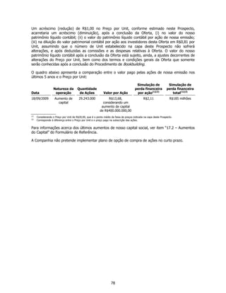 Um acréscimo (redução) de R$1,00 no Preço por Unit, conforme estimado neste Prospecto,
acarretaria um acréscimo (diminuição), após a conclusão da Oferta, (i) no valor do nosso
patrimônio líquido contábil; (ii) o valor do patrimônio líquido contábil por ação de nossa emissão;
(iii) na diluição do valor patrimonial contábil por ação aos investidores desta Oferta em R$0,81 por
Unit, assumindo que o número de Unit estabelecido na capa deste Prospecto não sofrerá
alterações, e após deduzidas as comissões e as despesas relativas à Oferta. O valor do nosso
patrimônio líquido contábil após a conclusão da Oferta está sujeito, ainda, a ajustes decorrentes de
alterações do Preço por Unit, bem como dos termos e condições gerais da Oferta que somente
serão conhecidas após a conclusão do Procedimento de Bookbuilding.

O quadro abaixo apresenta a comparação entre o valor pago pelas ações de nossa emissão nos
últimos 5 anos e o Preço por Unit:

                                                                                         Simulação de               Simulação de
                    Natureza da         Quantidade                                      perda financeira           perda financeira
Data                 operação            de Ações             Valor por Ação             por ação(1)(2)               total(1)(2)
18/09/2009           Aumento de          29.243.000              R$13,68,                      R$2,11                R$185 milhões
                       capital                               considerando um
                                                            aumento de capital
                                                           de R$400.000.000,00
(1)
      Considerando o Preço por Unit de R$20,00, que é o ponto médio da faixa de preços indicada na capa deste Prospecto.
(2)
      Corresponde à diferença entre o Preço por Unit e o preço pago na subscrição das ações.


Para informações acerca dos últimos aumentos de nosso capital social, ver item “17.2 – Aumentos
do Capital” do Formulário de Referência.

A Companhia não pretende implementar plano de opção de compra de ações no curto prazo.




                                                                    78
 