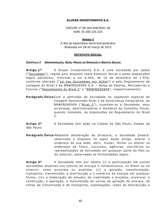 ALUPAR INVESTIMENTO S.A.

                                       CNPJ/MF nº 08.364.948/0001-38
                                            NIRE 35.300.335.325

                                                 Anexo I
                                  À Ata da Assembleia Geral Extraordinária
                                     Realizada em 28 de março de 2013

                                               ESTATUTO SOCIAL

CAPÍTULO I        DENOMINAÇÃO, SEDE, PRAZO DE DURAÇÃO E OBJETO SOCIAL

A rt igo 1º                  A Alupar Investimento S.A. é uma sociedade por ações
( “ S oc i e d ad e ” ) , r eg id a p e l o d is p os t o n es t e E st at u t o S o c i a l e p e l a s d is p os i ç õ es
legais aplicáv eis, in clu in do a L ei 6. 4 04, d e 1 5 d e d e z em b r o d e 1. 9 76,
c on f or m e a l t e r ad a ( “ L e i d a s S o c i e d ad es p or Aç ões ” ) e p el o R e gu l am e n t o d e
Listagem do Nível 2 da BM &FBOVE SP A S.A. – Bols a de Valores, Merc adorias e
F utu ros (“Regu lament o do N ív el 2” e “BM &F BOVE SPA”, respect iv a ment e).

Parágrafo Único C o m a ad m i s sã o d a S o c i ed a d e n o s e g m ent o e s p e c i a l d e
                l i s t a g em d e no m i nad o N í ve l 2 d e G o ve rn an ça C orp o rat iv a, da
                BM&F BOVE SPA (“Nível 2”), sujeitam-se a Sociedade, seus
                a c ion is t as, a d m in ist r ad o r es e m e m b r os d o C on se lh o F isc al,
                quando instalad o, às disposições do Regulamento do Nível
                2.

A rt igo 2º                A S oc i e d ad e t em sed e n a C id a d e d e S ã o P au l o, E st ad o d e
São Paulo.

Parágrafo Único Mediante deliberaç ão da Diretoria, a Socied ade poderá,
                o b s e rv ad o o d i s p os t o n o capu t d est e ar t igo, a lt e r a r o
                e n d er e ç o d e s u a s e d e , ab r i r, mu d ar , f e c h ar ou a l t e r a r os
                en dereços de f iliai s , sucu rsais, agências, escrit órios ou
                repres entações da Sociedade em qualquer parte do País ou
                d o ext e r i or , o bs e rv ad a s as f ormalidades legais.

A rt igo 3º               A Sociedade tem por objeto (i) a part icipação em ou t ras
s o c i e da d es atu an t es n o s s et o r e s d e en e rg i a e inf r a es t rut u r a, n o Br a s i l ou n o
e x t er i o r , c o m o a c i o n is t a o u qu ot i s t a ; ( i i ) a g e ra ç ã o, t ra n s f o r m açã o,
tran sp ort e, t r an s mi s s ã o, a dis t ri bu i ç ão e o c om é rc i o d e e ne rg i a e m qu alquer
f orma; ( iv ) a elaboração de est udos de v iabilidade e projet os, promov er a
c on st ru ção, a o p e ra ç ã o, a m a n u t en ção d e u s i n as d e g er a ç ã o d e e n e rg i a , de
l i n h as d e t r ans m i ss ã o e d e t r an sp o rt e , sub e sta ç õ e s, r ed e s d e d is t r i bu i çã o e




                                                    83
 