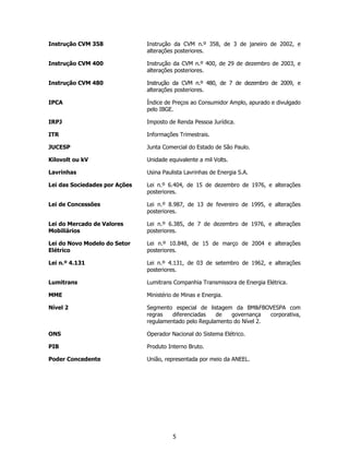 Instrução CVM 358              Instrução da CVM n.º 358, de 3 de janeiro de 2002, e
                               alterações posteriores.

Instrução CVM 400              Instrução da CVM n.º 400, de 29 de dezembro de 2003, e
                               alterações posteriores.

Instrução CVM 480              Instrução da CVM n.º 480, de 7 de dezembro de 2009, e
                               alterações posteriores.

IPCA                           Índice de Preços ao Consumidor Amplo, apurado e divulgado
                               pelo IBGE.

IRPJ                           Imposto de Renda Pessoa Jurídica.

ITR                            Informações Trimestrais.

JUCESP                         Junta Comercial do Estado de São Paulo.

Kilovolt ou kV                 Unidade equivalente a mil Volts.

Lavrinhas                      Usina Paulista Lavrinhas de Energia S.A.

Lei das Sociedades por Ações   Lei n.º 6.404, de 15 de dezembro de 1976, e alterações
                               posteriores.

Lei de Concessões              Lei n.º 8.987, de 13 de fevereiro de 1995, e alterações
                               posteriores.

Lei do Mercado de Valores      Lei n.º 6.385, de 7 de dezembro de 1976, e alterações
Mobiliários                    posteriores.

Lei do Novo Modelo do Setor    Lei n.º 10.848, de 15 de março de 2004 e alterações
Elétrico                       posteriores.

Lei n.º 4.131                  Lei n.º 4.131, de 03 de setembro de 1962, e alterações
                               posteriores.

Lumitrans                      Lumitrans Companhia Transmissora de Energia Elétrica.

MME                            Ministério de Minas e Energia.

Nível 2                        Segmento especial de listagem da BM&FBOVESPA com
                               regras   diferenciadas   de   governança   corporativa,
                               regulamentado pelo Regulamento do Nível 2.

ONS                            Operador Nacional do Sistema Elétrico.

PIB                            Produto Interno Bruto.

Poder Concedente               União, representada por meio da ANEEL.




                                         5
 