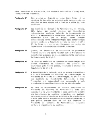 G e r a l , r es i d e n t e s ou n ã o n o P a í s , c om mandato unif icado de 2 (dois) anos,
sendo permitida a reeleição.

Parágrafo 1º         S em p r e juí z o d o d i s p os t o no c apu t d e s t e Art i go 16 , os
                     m e m b r os d o C on s e lh o d e A d m i n i s t r a ç ã o p e r man e c er ã o n o
                     e x e rc í c i o d e s eu s c a r go s a té a eleição e posse de seus
                     s u c ess or es .

Parágrafo 2º         D os m e mb r o s d o C on s e l h o d e Administração, no mínimo,
                     2 0%           ( v int e    po r    c en to )    d ev e r ão ser   C ons e lh e ir o s
                     In d ep en de nt e s, c onf o rm e def i ni çã o d o Re gu la me nto do
                     Nível 2, e expressamente declarados como tais na ata da
                     Assembleia               Geral       que      os    eleger,    sendo     tamb ém
                     c on s i d e rad o ( s ) c om o i n d epen d ent e( s) o ( s ) c on s e lh e i r o(s )
                     e l e i t o ( s ) m e d i a n t e a f acu ldade prev ist a n o c aput e § § 4º e
                     5 º, do Art i g o 1 4 1, d a L e i da s S o c i e da d e s p or A ç ões . O s
                     C ons e lh e ir o s In d epen d ent es n ã o t e r ã o sup le nt es .

Parágrafo 3º         Q u and o, e m d e c o rr ê n c i a d a o b s e rv ân c i a do p e r c ent u al
                     referido no parágraf o acima resultar número frac ionário de
                     c on s e lh e i r o s , p ro c ed e r - s e- á a o a r red on d a m en t o n os t e r mos
                     do Regu lamento do Nível 2.

Parágrafo 4º         Os cargos de Presidente do Cons e lh o de A d m in ist r aç ã o e d e
                     D iretor     P res id en te    da   S oc ied ad e       n ão    pod erão       s er
                     a cu mu l a do s p e l a m e s m a pes s o a, r es s a lv a d o o d i s p ost o n o
                     Regu lament o do N ív el 2.

Parágrafo 5º         A Assembleia Geral in dicará, ent re o s e l e i t o s , o Pre s id ente
                     e o V i c e - P r e s i d en t e d o C on se lh o de A d m in is t ra ç ão . O
                     P r es i d en t e d o C on s e l h o de A d m in i s t ra ç ã o, ou e m c a so d e
                     sua       ausên c ia      ou     impediment o          temporário,     o     Vice-
                     P r es i d en t e , s erá re s po nsá ve l p e la c onvo ca ç ã o e pe la
                     presidência das reun iões do C ons e lh o d e A d m in is t raç ão .

Parágrafo 6º         N o c as o d e i m p e d i m e n t o o u au sên c i a t em p o r ár i a d o
                     P r es id en te d o Cons elh o d e Ad min ist r aç ão, es te ser á
                     subst itu ído pelo Vice-P resident e e, c as o v e r i f i ca d o t a mbé m
                     seu impediment o ou au sência t emporária, por qu alqu er
                     o u t r o m em b r o d o C on s e l h o d e A dm i n is t raç ão , es c o lh i d o n a
                     ocasião pela maioria simples dos Con se lh e ir o s pr e s en t es, o
                     q u a l p o der á p r at ic a r t o d os o s at os qu e ca b e r i a m ao
                     P r es id en te   do    Cons elh o      de     Ad min ist r aç ão,      enqu ant o
                     perdurar o impedimento ou ausência.




                                           91
 