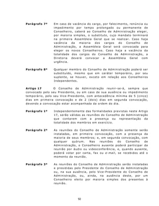 Parágrafo 7º              E m caso de v acân c ia do cargo, por f aleciment o, renúncia ou
                          impedimento por tempo prolongado ou permanente de
                          C ons elh eir o , c a b erá a o C ons elho de Administração eleger,
                          por maioria simples, o substituto, cujo mandat o terminará
                          n a primeira Assembleia Geral q ue s e re a l i z a r. Caso haj a
                          v a cân c ia       da    maioria     dos      cargos       do   C onselh o         de
                          A d m in i s tra ç ã o, a A s s em b l e i a G e ra l s e rá c onvo cada para
                          eleger os novos Conselheiros. Cas o h a j a a v a cân c ia d a
                          t ot a l i d a d e d o s c arg o s do C o n s e l h o d e A d m in i s t r aç ã o, a
                          Diretoria          deverá     convocar       a    Assemb leia      Geral         com
                          u rg ên c ia.

Parágrafo 8º              Qualquer membro do Conselho de Administração poderá ser
                          s u b st i t u í do , m e s mo q u e em c a r át er t e m p orá r i o , p o r s e u
                          s u p l e n t e, s e h ou v e r , ex c et o e m r e l a ç ã o a os C on s e lh ei r o s
                          Independentes.

A rt igo 17                O C on s e lh o d e Ad m in ist r aç ã o r eunir - s e- á,               s e m p re q ue
c on v oc ado p e l o s eu P r es i d ent e , ou em c as o de su a ausên c i a ou                   i m p e d i m en t o
t e m po r á r io, p e l o s eu V i c e - P res i d en t e, c o m ant ec e d ên c i a m í n i m a    d e 5 ( c in c o)
d i a s e m p r i m e i r a c on v oc aç ão e d e 2 ( d o i s) d ia s e m s eg u n d a                c on v o ca ç ão,
d e v en d o a c on v oc a çã o es t a r ac o m pan h ad a d a o rdem d o d i a.

Parágrafo 1º              I n d e p en de n t e m en t e d as f o rma l i d a d e s p r ev i st a s n es t e A rt i g o
                          1 7 , s e r ã o v á lid a s as r e un iõe s d o Con s e lh o d e A dm in is tr a ção
                          que contarem com a presença ou representação da
                          t ot a lid a d e d os m e mb r o s e m ex e r c íc io .

Parágrafo 2º              A s r eun iõe s d o C on s e lh o d e A d m in istr a ç ã o s om e nt e s er ã o
                          i n s t a l a d as, e m p r ime i r a c on v o c a ç ã o, c o m a p r e s enç a d a
                          m a i o r i a de s e u s mem b r os ; e, e m s egun da c on v oc a ç ão, c om
                          q u a l qu e r      q u óru m .   Nas        r e u n i õe s do     C on s e lh o de
                          A d m in i s t ra ç ã o, o C o ns e l he i ro a us ent e p o d e rá pa rticipar da
                          reunião por áudio ou videoconferência, e, quan do au sente,
                          p o d e rá v ot a r p or ca r t a, f a x o u e-mail, s e r e c eb i d o s at é o
                          m o m en t o d a r eu n ião.

Parágrafo 3º              A s r eu n i õ e s d o C o ns e l ho d e A d m ini s t ra ç ã o s erão i ns taladas
                          e presididas pelo Presiden te d o Con s e lh o d e A dm in is tr a ção
                          o u , n a s u a a u s ên c ia, p e l o V i c e-P resident e do C onselh o de
                          A d m in is traç ã o, ou, a in da , na ausên c ia d es t e, p o r um
                          C onselheir o eleito por maioria simples dos presentes à
                          reunião.




                                                  92
 