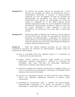 Parágrafo 4º             A o t é rmi n o d a r eu n i ã o , d ev e r á s e r l a v r a d a a t a, a q u a l
                         d e v er á ser a s s in ad a p o r t o d os os C on s e l h e ir o s f í s ic a e
                         remotamente            presentes        à      reunião,    e    posteriormente
                         t r an sc r i t a n o L i v r o d e R eg i s t ro d e A t as do C on s e l h o d e
                         A d m in i s t raç ã o d a S o c i e d ad e . O s v ot o s p ro f e r i d os p o r
                         C ons e lh e ir o s qu e t en ha m se m a n ifes t ad o n a f o r m a d o
                         A r t i go 17, P a r ág r af o 2 º in fi n e d es t e E st a tut o Soc ia l
                         deverão igualmente constar no Livro de Registro de Atas do
                         C on s e l h o d e Ad m i n is t raç ão , d e v en d o a c óp i a da c ar t a, f a x
                         o u e-mai l, c on f orm e o c a s o, c on t e n d o o v ot o d o
                         Conselheiro, ser juntada ao Livro logo após a tran scrição
                         da ata.

Parágrafo 5º             S e r ã o a rq u i v ad as n o R e g i s t r o d o C o m ér c i o n o p ra z o m áx im o
                         d e 3 0 ( t rin t a) d i a s d a da t a d e r e a l i z aç ã o da r e u n i ã o d o
                         C ons e lh o d e A d min is t ra ç ão e pub lic a d a s n o s t e r mo s do
                         A r t i go 2 89 d a L e i d a s S o c i ed a d es po r A ç õ es , as re spe c tiv as
                         at as das reun iões qu e con t iver em d elib er aç ões d est in ad as a
                         p roduz ir ef eit os p era nt e t erc eiro .

A rt igo 18               A l ém d os d e ma i s p o d e res p re vis t os           e m l e i co mo         de
c o m p et ênc i a e x c l u s i v a d o C on s e l h o d e A d mini s t ra ç ão,    c o m pe t e ainda      ao
C ons e lh o d e A d m in is t raç ão :

        a) f i x a r a or i e n t a ç ão g e r a l dos n e g óc io s s oc i a i s e o orç a m en t o d e
           i n v es t i m ent o d e c ad a e x erc í cio ;

        b) e l e g e r , a c e i t ar ren ú n c i a, d e l i b e r a r s ob r e p e d i d o d e l i c e n ça
           t e m po r á r ia , d e s ign a r su bst itu tos e d e st itu ir o s D ir e t o r es d a
           S o c i e d ad e,     bem    como        f i x a r - lh e s as  at r i bu i ç õ es es p ec í f i c as,
           o b s e rv ando o d isp ost o nest e E s t atut o Soc ia l;

        c) fiscalizar a gestão dos Diretores, ex amin an d o, a q ua lqu er t empo, os
           livros e documentos da Sociedade e solicit an do in formações sobre
           q u a i s qu e r at o s d a ad m i n i st r aç ã o;

        d) c on v oc a r a s As s emb l e i a s G er a i s n a forma prev ista n est e E st atut o
           Social       nas hipóteses          legalmente prev istas       e   qu an do   ju lgar
           c on v en i en t e;

        e) m a n if e st ar - s e p r ev i a m en t e s o b r e o r e l a t ó rio d a ad m i n i st r aç ão,
           demon st rações f inanceiras e as c ont a s d a D i re t ori a a se rem
           submet idas à Assembleia Geral, b e m c o m o sob r e a pr o p os t a de




                                                93
 