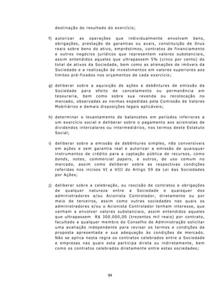 d est in aç ão do r esu lt a do d o ex er c íc io ;

f) a u t o r iz a r a s o p e r a ç õ es q u e i nd iv idu a lm ent e env o lv a m b ens,
   ob r i g aç ões , p r es taç ã o d e ga rant i as o u a v a i s , c on s t itu iç ão de ônu s
   r e a i s s ob re b e n s do a t i v o, emp r é st i mos , c on t r at o s d e f i n a n c i a m en t o
   e o u t r os n e góc i o s j u r í d i c os q u e represent em valores subst an c iais,
   a s s i m ent e n d id o s aq u e l es que u l t r a p ass e m 5% ( c i n co p or c e n t o) d o
   total de at ivos da Sociedad e, bem como as alienações de imóveis da
   S o c i e d ad e e a r e a l i z a ç ã o d e inv e s t i m ent o s e m v al o r e s s u p e r i o r e s a os
   l i m i t e s pré - f ix a dos n os or ç amen t o s d e c a d a ex e rc í c i o ;

g) d e l i b e r a r s o b r e a aq u i s iç ã o d e a ç õ es e d e b ên t u r e s d e e m i s s ã o d a
   S oc ied ad e p a r a ef eit o d e c an celamento ou permanên cia em
   t e s ou ra r i a, b e m com o s o br e su a r e v en da o u r e c o loc a ção n o
   m e r c ad o, o b s e rv ad as a s n o r ma s e x p e d id a s p e l a C o m i ss ã o d e V a l o r es
   M obiliários e demais dispos ições legais aplicáv eis;

h) determinar o levantamento de balancetes em períodos inferiores a
   um ex ercício social e deliberar sobr e o p a g am en t o a o s ac ion i st as de
   d i v i d en dos i n t e rc a la r e s ou i n t e r m ediários, nos termos dest e Estatuto
   Social;

i)   deliberar sobre a emissão de debêntures simples, não conversíveis
     em ações e sem garantia real e autorizar a emissão de quaisquer
     in st ru ment os de crédit o para a capt aç ão púb lic a d e recu rs os, como
     b on ds , not es, comm erci al p ap ers, e outros , de uso comu m n o
     m e r c ad o, a s s i m com o d e l i b e r a r s ob r e a s res p ec t iv as c on d i ç ões
     r e f e r i das n os i n c i sos V I a V II I d o A rt ig o 5 9 d a L e i d a s S o c i e d ad es
     p or Aç ões;

j)   d e l i b e r a r s o b r e a cel e b r a ç ão, ou r e sc i s ã o d e c on t r at o s e o b r i g aç õ es
     de       qu alqu er         n at urez a     en tre  a    Sociedade           e      quaisquer        dos
     a d m i n is t ra d o r es e/ ou A c i on i s t a C on t r o l a d o r , d i r e t a men t e ou p or
     meio de terceiros, assim como o u t ra s s oc i e d a d e s n a s q u a i s os
     a d m i n is t rad o r es e/o u o A c i on i st a C on t r o l a d o r t e n h a m int e r e s s e, q u e
     v en ha m a e nv o lv er v a lor es s ub st anciais, assim ent en didos aqu eles
     que ultrap assem R$ 30 0. 000,00 (trez en t o s m i l r e a i s ) p o r c on t r a t o,
     facult ado a qualquer membro do Conselh o de Admin istração solicitar
     u m a av a l i a ç ã o i nd ep e nd ent e p a ra revisar os termos e condições da
     p r op os t a a p r es ent ad a e s ua a d e q uação às con d ições de merc ado.
     N ã o s e a pl i c a n es t a r e g ra os c on t ra t o s c e l e b r ad os en t r e a S o c i e d ad e
     e empresas nas qu ais es ta part icipa direta ou indiretamente, bem
     c o m o os cont r at os celeb r a d os d ir et a m ent e ent r e e s t as s oc ie d a d es;




                                          94
 