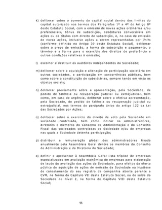 k) deliberar sobre o au mento do capital social dentro dos limites do
   c a p it a l a u t o r i z a d o n os t e rmo s d os P ar á g r af os 1 º a 4 º do A r t i go 8 º
   d e st e E st a t u t o S oc i a l , c om a e m i s s ão d e n ov as aç õ e s o r d in á r i as e / ou
   p r ef e r en c ia i s , bôn u s d e subs c r i çã o , d e b ên t u r es c on v e rs í v e i s em
   ações ou de títulos com direito de subscrição, e, no caso de emissão
   d e n ov as a ç õ e s , i n c lu s iv e a ç õ e s a s e r e m r e p r e s en t a d as p o r Unit s
   ( c onf o rme d e f in i d o n o A rt i go 3 9 d est e E st atut o Social), deliberar
   s o b r e o pr e ç o d e emi s s ã o, a f o r ma de s u b sc r iç ã o e pag a m en t o , o
   t é r m in o e a f o r m a p a r a o e x e rc í c io d o s d i re i t o s d e p re f erên cia e
   out ras con d ições relat iv as à emissão;

l)   e s c o lh e r e d es t itu i r o s au d i t ores in d ep en d ent es da Soc i e d ad e ;

m) d el i b er a r s ob r e a aq ui s iç ã o e a l i e naç ã o d e p a rt i ci p a ç ã o s oc i e tária em
   outras sociedades, a partic ipação em concorrências públicas, bem
   como sobr e a constituição de su bs id i á ria s , s e mpr e t en d o e m v i s t a o s
   objetos sociais;

n) deliberar prev iamente sobre a apresentaç ão, pela Sociedade, de
   p e d i d o de f a l ê n c i a o u r ecu p er a çã o j u d i c i a l o u ex t ra ju d i c i a l, bem
   c o m o, e m c a so d e u rg ên c i a, d e l i b e r a r s o b r e a ef e t iv a ap res e n t aç ã o,
   pela Sociedade, de pedido de falência ou recuperação judicial ou
   extrajudicial, nos termos do parágrafo único do artigo 122 da Lei
   d as Soc ied ad es p or Aç ões;

o) deliberar sobre o exercício do direito de voto pela Sociedade em
   s o c i e da d e c on t r o lad a, b em c o mo indicar os administradores,
   d ir e t o r es e m e m b ro s d o C on s e lh o d e A d m in istr a ç ã o e do C on se lho
   F i s c a l da s s o c i e da de s c on t r ol a d a s d a S o c i e d ad e e / ou d e e m p r es as
   nas quais a Sociedad e detenha part icipação;

p) d i s t r ib u i r a   r e mun e r aç ã o    global   dos       ad m i n i st r ad o r e s f ix a da
   anu alment e pela Assembleia Geral dent re os membros do C on selho
   d e A d m in i s t raç ão e d a D i r et o ria d a Soc ie d a d e;

q) d e f in i r e a p r es e n t ar à A s s em b l e i a Geral list a t r íplice de empresas
   especializadas em avaliação econ ômica de empresas para elaboração
   d e l au d o d e av a l i a çã o da s a çõ e s d a S oc i e d a d e, p a r a e f e it o s d a of e rt a
   p ú b l i c a de a qu i s i ç ão d e aç õ es d e e m i ss ã o d a S oc i e d a d e n a h i pó t ese
   d e c an c e l a m e n t o do s eu r eg i s t ro d e c o m pan h i a a b e r t a p e r an t e a
   C VM , n a f o r m a d o C ap í t u l o V I I d e ste E st atut o S o c ia l, ou d e s a íd a d a
   Sociedad e do Nível 2, na forma do Capítulo VIII deste Estatuto
   Social;




                                        95
 