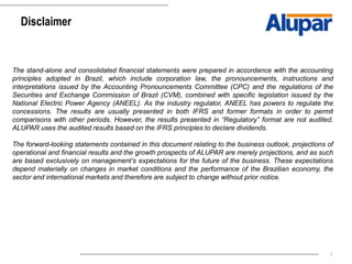 2
Disclaimer
The stand-alone and consolidated financial statements were prepared in accordance with the accounting
principles adopted in Brazil, which include corporation law, the pronouncements, instructions and
interpretations issued by the Accounting Pronouncements Committee (CPC) and the regulations of the
Securities and Exchange Commission of Brazil (CVM), combined with specific legislation issued by the
National Electric Power Agency (ANEEL). As the industry regulator, ANEEL has powers to regulate the
concessions. The results are usually presented in both IFRS and former formats in order to permit
comparisons with other periods. However, the results presented in “Regulatory” format are not audited.
ALUPAR uses the audited results based on the IFRS principles to declare dividends.
The forward-looking statements contained in this document relating to the business outlook, projections of
operational and financial results and the growth prospects of ALUPAR are merely projections, and as such
are based exclusively on management’s expectations for the future of the business. These expectations
depend materially on changes in market conditions and the performance of the Brazilian economy, the
sector and international markets and therefore are subject to change without prior notice.
 