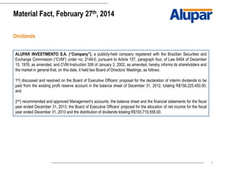 6
Material Fact, February 27th, 2014
Dividends
ALUPAR INVESTIMENTO S.A. (“Company”), a publicly-held company registered with the Brazilian Securities and
Exchange Commission (“CVM”) under no. 2149-0, pursuant to Article 157, paragraph four, of Law 6404 of December
15, 1976, as amended, and CVM Instruction 358 of January 3, 2002, as amended, hereby informs its shareholders and
the market in general that, on this date, it held two Board of Directors’ Meetings, as follows:
1st) discussed and resolved on the Board of Executive Officers’ proposal for the declaration of interim dividends to be
paid from the existing profit reserve account in the balance sheet of December 31, 2012, totaling R$156,225,450.00;
and
2nd) recommended and approved Management’s accounts, the balance sheet and the financial statements for the fiscal
year ended December 31, 2013, the Board of Executive Officers’ proposal for the allocation of net income for the fiscal
year ended December 31, 2013 and the distribution of dividends totaling R$193,719,558.00.
 