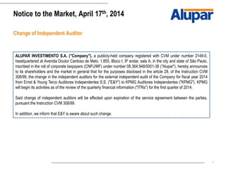 7
Notice to the Market, April 17th, 2014
Change of Independent Auditor
ALUPAR INVESTIMENTO S.A. ("Company"), a publicly-held company registered with CVM under number 2149-0,
headquartered at Avenida Doutor Cardoso de Melo, 1.855, Bloco I, 9º andar, sala A, in the city and state of São Paulo,
inscribed in the roll of corporate taxpayers (CNPJ/MF) under number 08.364.948/0001-38 ("Alupar"), hereby announces
to its shareholders and the market in general that for the purposes disclosed in the article 28, of the Instruction CVM
308/99, the change in the independent auditors for the external independent audit of the Company for fiscal year 2014
from Ernst & Young Terco Auditores Independentes S.S. ("E&Y") to KPMG Auditores Independentes ("KPMG"). KPMG
will begin its activities as of the review of the quarterly financial information ("ITRs") for the first quarter of 2014.
Said change of independent auditors will be effected upon expiration of the service agreement between the parties,
pursuant the Instruction CVM 308/99.
In addition, we inform that E&Y is aware about such change.
 