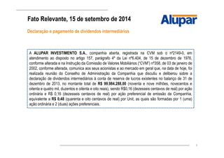 9
Fato Relevante, 15 de setembro de 2014
Declaração e pagamento de dividendos intermediários
A ALUPAR INVESTIMENTO S.A., companhia aberta, registrada na CVM sob o nº2149-0, em
atendimento ao disposto no artigo 157, parágrafo 4º da Lei nº6.404, de 15 de dezembro de 1976,
conforme alterada e na Instrução da Comissão de Valores Mobiliários (“CVM”) nº358, de 03 de janeiro de
2002, conforme alterada, comunica aos seus acionistas e ao mercado em geral que, na data de hoje, foi
realizada reunião do Conselho de Administração da Companhia que discutiu e deliberou sobre a
declaração de dividendos intermediários à conta de reserva de lucros existentes no balanço de 31 de
dezembro de 2013, no montante total de R$ 99.984.288,00 (noventa e nove milhões, novecentos e
oitenta e quatro mil, duzentos e oitenta e oito reais), sendo R$0,16 (dezesseis centavos de real) por ação
ordinária e R$ 0,16 (dezesseis centavos de real) por ação preferencial de emissão da Companhia,
equivalente a R$ 0,48 (quarenta e oito centavos de real) por Unit, as quais são formadas por 1 (uma)
ação ordinária e 2 (duas) ações preferenciais.
 