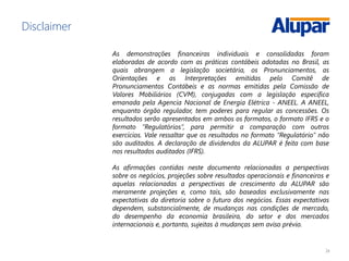 24
Disclaimer
As demonstrações financeiras individuais e consolidadas foram
elaboradas de acordo com as práticas contábeis adotadas no Brasil, as
quais abrangem a legislação societária, os Pronunciamentos, as
Orientações e as Interpretações emitidas pelo Comitê de
Pronunciamentos Contábeis e as normas emitidas pela Comissão de
Valores Mobiliários (CVM), conjugadas com a legislação específica
emanada pela Agencia Nacional de Energia Elétrica - ANEEL. A ANEEL,
enquanto órgão regulador, tem poderes para regular as concessões. Os
resultados serão apresentados em ambos os formatos, o formato IFRS e o
formato “Regulatórios”, para permitir a comparação com outros
exercícios. Vale ressaltar que os resultados no formato “Regulatório” não
são auditados. A declaração de dividendos da ALUPAR é feita com base
nos resultados auditados (IFRS).
As afirmações contidas neste documento relacionadas a perspectivas
sobre os negócios, projeções sobre resultados operacionais e financeiros e
aquelas relacionadas a perspectivas de crescimento da ALUPAR são
meramente projeções e, como tais, são baseadas exclusivamente nas
expectativas da diretoria sobre o futuro dos negócios. Essas expectativas
dependem, substancialmente, de mudanças nas condições de mercado,
do desempenho da economia brasileira, do setor e dos mercados
internacionais e, portanto, sujeitas à mudanças sem aviso prévio.
 