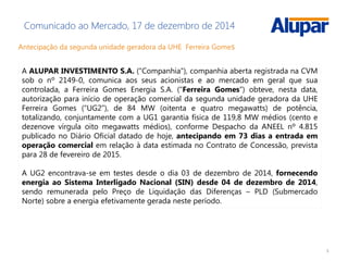 5
Comunicado ao Mercado, 17 de dezembro de 2014
Antecipação da segunda unidade geradora da UHE Ferreira Gomes
A ALUPAR INVESTIMENTO S.A. (“Companhia”), companhia aberta registrada na CVM
sob o nº 2149-0, comunica aos seus acionistas e ao mercado em geral que sua
controlada, a Ferreira Gomes Energia S.A. (“Ferreira Gomes”) obteve, nesta data,
autorização para início de operação comercial da segunda unidade geradora da UHE
Ferreira Gomes (“UG2”), de 84 MW (oitenta e quatro megawatts) de potência,
totalizando, conjuntamente com a UG1 garantia física de 119,8 MW médios (cento e
dezenove vírgula oito megawatts médios), conforme Despacho da ANEEL nº 4.815
publicado no Diário Oficial datado de hoje, antecipando em 73 dias a entrada em
operação comercial em relação à data estimada no Contrato de Concessão, prevista
para 28 de fevereiro de 2015.
A UG2 encontrava-se em testes desde o dia 03 de dezembro de 2014, fornecendo
energia ao Sistema Interligado Nacional (SIN) desde 04 de dezembro de 2014,
sendo remunerada pelo Preço de Liquidação das Diferenças – PLD (Submercado
Norte) sobre a energia efetivamente gerada neste período.
 