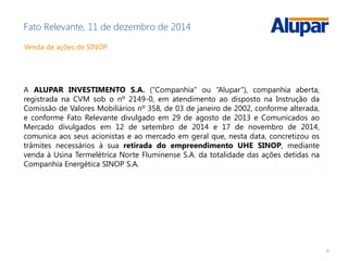 6
Fato Relevante, 11 de dezembro de 2014
Venda de ações de SINOP
A ALUPAR INVESTIMENTO S.A. (“Companhia” ou “Alupar”), companhia aberta,
registrada na CVM sob o nº 2149-0, em atendimento ao disposto na Instrução da
Comissão de Valores Mobiliários nº 358, de 03 de janeiro de 2002, conforme alterada,
e conforme Fato Relevante divulgado em 29 de agosto de 2013 e Comunicados ao
Mercado divulgados em 12 de setembro de 2014 e 17 de novembro de 2014,
comunica aos seus acionistas e ao mercado em geral que, nesta data, concretizou os
trâmites necessários à sua retirada do empreendimento UHE SINOP, mediante
venda à Usina Termelétrica Norte Fluminense S.A. da totalidade das ações detidas na
Companhia Energética SINOP S.A.
 