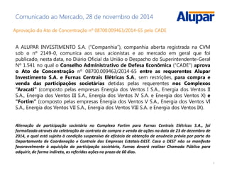 7
Comunicado ao Mercado, 28 de novembro de 2014
Aprovação do Ato de Concentração nº 08700.009463/2014-65 pelo CADE
A ALUPAR INVESTIMENTO S.A. (“Companhia”), companhia aberta registrada na CVM
sob o nº 2149-0, comunica aos seus acionistas e ao mercado em geral que foi
publicado, nesta data, no Diário Oficial da União o Despacho do Superintendente-Geral
Nº 1.541 no qual o Conselho Administrativo de Defesa Econômica (“CADE”) aprova
o Ato de Concentração nº 08700.009463/2014-65 entre as requerentes Alupar
Investimento S.A. e Furnas Centrais Elétricas S.A., sem restrições, para compra e
venda das participações societárias detidas pelas requerentes nos Complexos
“Aracati” (composto pelas empresas Energia dos Ventos I S.A., Energia dos Ventos II
S.A., Energia dos Ventos III S.A., Energia dos Ventos IV S.A. e Energia dos Ventos X) e
“Fortim” (composto pelas empresas Energia dos Ventos V S.A., Energia dos Ventos VI
S.A., Energia dos Ventos VII S.A., Energia dos Ventos VIII S.A. e Energia dos Ventos IX).
Alienação de participação societária no Complexo Fortim para Furnas Centrais Elétricas S.A., foi
formalizada através da celebração de contrato de compra e venda de ações na data de 23 de dezembro de
2014, o qual está sujeito à condição suspensiva de eficácia de obtenção de anuência prévia por parte do
Departamento de Coordenação e Controle das Empresas Estatais-DEST. Caso o DEST não se manifeste
favoravelmente à aquisição da participação societária, Furnas deverá realizar Chamada Pública para
adquirir, de forma indireta, as referidas ações no prazo de 60 dias.
 
