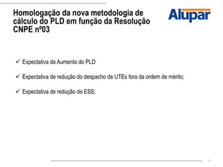 12
Homologação da nova metodologia de
cálculo do PLD em função da Resolução
CNPE nº03
 Expectativa de Aumento do PLD
 Expectativa de redução do despacho de UTEs fora da ordem de mérito;
 Expectativa de redução do ESS;
 