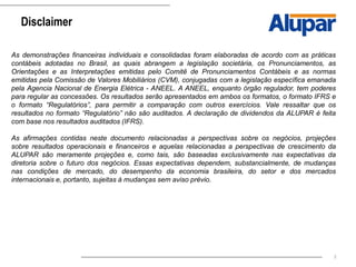 2
Disclaimer
As demonstrações financeiras individuais e consolidadas foram elaboradas de acordo com as práticas
contábeis adotadas no Brasil, as quais abrangem a legislação societária, os Pronunciamentos, as
Orientações e as Interpretações emitidas pelo Comitê de Pronunciamentos Contábeis e as normas
emitidas pela Comissão de Valores Mobiliários (CVM), conjugadas com a legislação específica emanada
pela Agencia Nacional de Energia Elétrica - ANEEL. A ANEEL, enquanto órgão regulador, tem poderes
para regular as concessões. Os resultados serão apresentados em ambos os formatos, o formato IFRS e
o formato “Regulatórios”, para permitir a comparação com outros exercícios. Vale ressaltar que os
resultados no formato “Regulatório” não são auditados. A declaração de dividendos da ALUPAR é feita
com base nos resultados auditados (IFRS).
As afirmações contidas neste documento relacionadas a perspectivas sobre os negócios, projeções
sobre resultados operacionais e financeiros e aquelas relacionadas a perspectivas de crescimento da
ALUPAR são meramente projeções e, como tais, são baseadas exclusivamente nas expectativas da
diretoria sobre o futuro dos negócios. Essas expectativas dependem, substancialmente, de mudanças
nas condições de mercado, do desempenho da economia brasileira, do setor e dos mercados
internacionais e, portanto, sujeitas à mudanças sem aviso prévio.
 