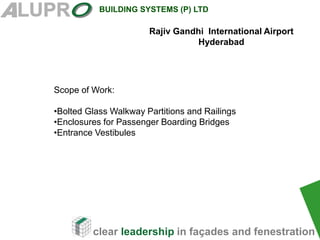 clear leadership in façades and fenestration
BUILDING SYSTEMS (P) LTD
Scope of Work:
•Bolted Glass Walkway Partitions and Railings
•Enclosures for Passenger Boarding Bridges
•Entrance Vestibules
Rajiv Gandhi International Airport
Hyderabad
 