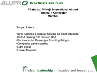 clear leadership in façades and fenestration
BUILDING SYSTEMS (P) LTD
Scope of Work:
•Semi-Unitised Structural Glazing on Steel Structure
•Bolted Glazing with Tension Rod
•Enclosures for Passenger Boarding Bridges
•Composite panel cladding
•Light Boxes
•Louver Screens
Chatrapati Shivaji International Airport
Terminal 1 Connector
Mumbai
 