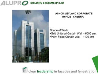 clear leadership in façades and fenestration
BUILDING SYSTEMS (P) LTD
ASHOK LEYLAND CORPORATE
OFFICE , CHENNAI
Scope of Work:
•Grid Unitised Curtain Wall – 6000 smt
•Point Fixed Curtain Wall – 1100 smt
 