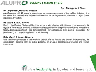 clear leadership in façades and fenestration
BUILDING SYSTEMS (P) LTD
Our Management Team
Mr. Deep Desai , Managing Director
A professional with 28 years of experience across various sectors of the building industry , it is
his vision that provides the inspirational direction to the organization. Finance & Legal Teams
report directly to him.
Ms Gayatri Kapur , Director
Head of the Design ,Technical Services and operational areas with15 years of experience in the
façade & fenestration industry , she is directly responsible for the performance of the project in its
totality. Being an architect has complemented her professional skills and is recognized for
precipitating a change in approach in the industry.
Major (Retd) P Kapur , Director
With the rich experiences in the 53 years of work life in military and civilian environments , the
organization benefits from his active presence in areas of corporate governance and Human
Resources
 