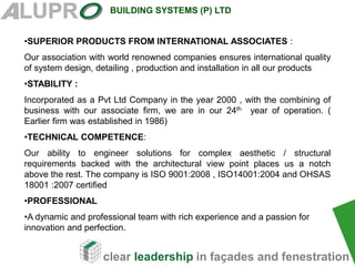 clear leadership in façades and fenestration
BUILDING SYSTEMS (P) LTD
•SUPERIOR PRODUCTS FROM INTERNATIONAL ASSOCIATES :
Our association with world renowned companies ensures international quality
of system design, detailing , production and installation in all our products
•STABILITY :
Incorporated as a Pvt Ltd Company in the year 2000 , with the combining of
business with our associate firm, we are in our 24th year of operation. (
Earlier firm was established in 1986)
•TECHNICAL COMPETENCE:
Our ability to engineer solutions for complex aesthetic / structural
requirements backed with the architectural view point places us a notch
above the rest. The company is ISO 9001:2008 , ISO14001:2004 and OHSAS
18001 :2007 certified
•PROFESSIONAL
•A dynamic and professional team with rich experience and a passion for
innovation and perfection.
 