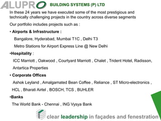 clear leadership in façades and fenestration
BUILDING SYSTEMS (P) LTD
In these 24 years we have executed some of the most prestigious and
technically challenging projects in the country across diverse segments
Our portfolio includes projects such as :
• Airports & Infrastructure :
Bangalore, Hyderabad, Mumbai T1C , Delhi T3
Metro Stations for Airport Express Line @ New Delhi
•Hospitality :
ICC Marriott , Oakwood , Courtyard Marriott , Chalet , Trident Hotel, Radisson,
Antartica Properties
• Corporate Offices
Ashok Leyland , Amalgamated Bean Coffee , Reliance , ST Micro-electronics ,
HCL , Bharati Airtel , BOSCH, TCS , BUHLER
•Banks
The World Bank - Chennai , ING Vysya Bank
 