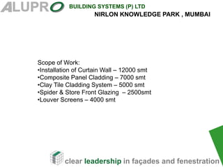 clear leadership in façades and fenestration
BUILDING SYSTEMS (P) LTD
Scope of Work:
•Installation of Curtain Wall – 12000 smt
•Composite Panel Cladding – 7000 smt
•Clay Tile Cladding System – 5000 smt
•Spider & Store Front Glazing – 2500smt
•Louver Screens – 4000 smt
NIRLON KNOWLEDGE PARK , MUMBAI
 
