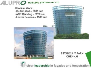 clear leadership in façades and fenestration
BUILDING SYSTEMS (P) LTD
Scope of Work:
•Curtain Wall – 9891 smt
•ACP Cladding – 6200 smt
•Louver Screens – 1500 smt
ESTANCIA IT PARK
CHENNAI
 