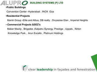 clear leadership in façades and fenestration
BUILDING SYSTEMS (P) LTD
•Public Buildings
Convention Center -Hyderabad , INOX Goa
•Residential Projects
Mantri Group -Elite and Altius, DB realty , Divyasree Elan , Imperial Heights
• Commercial Projects &SEZ’s
Maker Maxity , Brigades ,Kalpatru Synergy, Prestige , Uppals , Nirlon
Knowledge Park , Arun Excello , Platinum Holdings
 