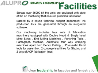clear leadership in façades and fenestration
BUILDING SYSTEMS (P) LTD
Spread over 56000 sft the units are equipped with state
of the art machinery that ensures precision fabrication
Backed by a sound technical support department the
production lists are generated through an integrated
software.
Our machinery includes four sets of fabrication
machinery equipped with Double Head & Single head
Mitre Saws , End Milling Machines , Punching Tools ,
Pantograph Machine, Automatic four way crimping
machines apart from Bench Drilling , Pneumatic Hand
tools for assembly , 2 conveyorised lines for Glazing and
2 sets of ACP fabrication lines
Facilities
 