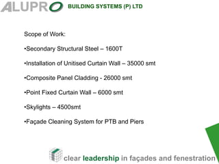 clear leadership in façades and fenestration
BUILDING SYSTEMS (P) LTD
Scope of Work:
•Secondary Structural Steel – 1600T
•Installation of Unitised Curtain Wall – 35000 smt
•Composite Panel Cladding - 26000 smt
•Point Fixed Curtain Wall – 6000 smt
•Skylights – 4500smt
•Façade Cleaning System for PTB and Piers
 