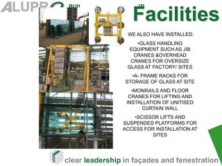 clear leadership in façades and fenestration
BUILDING SYSTEMS (P) LTD
WE ALSO HAVE INSTALLED:
•GLASS HANDLING
EQUIPMENT SUCH AS JIB
CRANES &OVERHEAD
CRANES FOR OVERSIZE
GLASS AT FACTORY/ SITES
•A- FRAME RACKS FOR
STORAGE OF GLASS AT SITE
•MONRAILS AND FLOOR
CRANES FOR LIFTING AND
INSTALLATION OF UNITISED
CURTAIN WALL
•SCISSOR LIFTS AND
SUSPENDED PLATFORMS FOR
ACCESS FOR INSTALLATION AT
SITES
Facilities
 