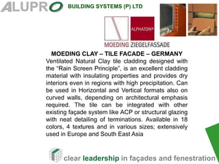 clear leadership in façades and fenestration
BUILDING SYSTEMS (P) LTD
MOEDING CLAY – TILE FACADE – GERMANY
Ventilated Natural Clay tile cladding designed with
the “Rain Screen Principle”, is an excellent cladding
material with insulating properties and provides dry
interiors even in regions with high precipitation. Can
be used in Horizontal and Vertical formats also on
curved walls, depending on architectural emphasis
required. The tile can be integrated with other
existing façade system like ACP or structural glazing
with neat detailing of terminations. Available in 18
colors, 4 textures and in various sizes; extensively
used in Europe and South East Asia
 