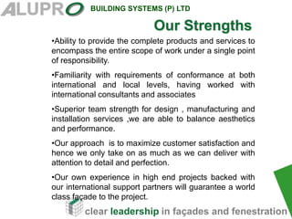 clear leadership in façades and fenestration
BUILDING SYSTEMS (P) LTD
•Ability to provide the complete products and services to
encompass the entire scope of work under a single point
of responsibility.
•Familiarity with requirements of conformance at both
international and local levels, having worked with
international consultants and associates
•Superior team strength for design , manufacturing and
installation services ,we are able to balance aesthetics
and performance.
•Our approach is to maximize customer satisfaction and
hence we only take on as much as we can deliver with
attention to detail and perfection.
•Our own experience in high end projects backed with
our international support partners will guarantee a world
class façade to the project.
Our Strengths
 