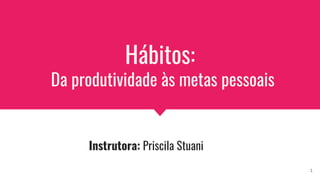 Hábitos:
Da produtividade às metas pessoais
Instrutora: Priscila Stuani
1
 