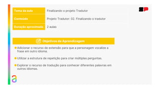 Tema da aula Finalizando o projeto Tradutor
Conteúdo Projeto Tradutor: 02. Finalizando o tradutor
Duração aproximada 2 aulas
Objetivos de Aprendizagem
●Adicionar o recurso de extensão para que a personagem vocalize a
frase em outro idioma.
●Utilizar a estrutura de repetição para criar múltiplas perguntas.
●Explorar o recurso de tradução para conhecer diferentes palavras em
outros idiomas.
 