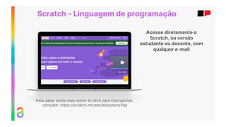 Acesse diretamente o
Scratch, na versão
estudante ou docente, com
qualquer e-mail
Scratch - Linguagem de programação
Para saber ainda mais sobre Scratch para Educadores,
consulte: https://scratch.mit.edu/educators/faq
 