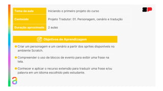 Tema da aula Iniciando o primeiro projeto do curso
Conteúdo Projeto Tradutor: 01. Personagem, cenário e tradução
Duração aproximada 2 aulas
Objetivos de Aprendizagem
●Criar um personagem e um cenário a partir dos sprites disponíveis no
ambiente Scratch.
●Compreender o uso de blocos de evento para exibir uma frase na
tela.
●Conhecer e aplicar o recurso extensão para traduzir uma frase e/ou
palavra em um idioma escolhido pelo estudante.
 