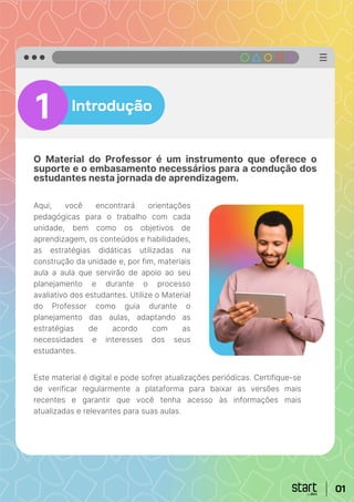 Introdução
O Material do Professor é um instrumento que oferece o
suporte e o embasamento necessários para a condução dos
estudantes nesta jornada de aprendizagem.
1
Aqui, você encontrará orientações
pedagógicas para o trabalho com cada
unidade, bem como os objetivos de
aprendizagem, os conteúdos e habilidades,
as estratégias didáticas utilizadas na
construção da unidade e, por fim, materiais
aula a aula que servirão de apoio ao seu
planejamento e durante o processo
avaliativo dos estudantes. Utilize o Material
do Professor como guia durante o
planejamento das aulas, adaptando as
estratégias de acordo com as
necessidades e interesses dos seus
estudantes.
Este material é digital e pode sofrer atualizações periódicas. Certifique-se
de verificar regularmente a plataforma para baixar as versões mais
recentes e garantir que você tenha acesso às informações mais
atualizadas e relevantes para suas aulas.
01
 