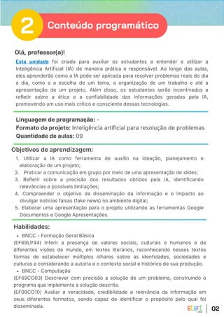 Olá, professor(a)!
Esta unidade foi criada para auxiliar os estudantes a entender e utilizar a
Inteligência Artificial (IA) de maneira prática e responsável. Ao longo das aulas,
eles aprenderão como a IA pode ser aplicada para resolver problemas reais do dia
a dia, como a a escolha de um tema, a organização de um trabalho e até a
apresentação de um projeto. Além disso, os estudantes serão incentivados a
refletir sobre a ética e a confiabilidade das informações geradas pela IA,
promovendo um uso mais crítico e consciente dessas tecnologias.
Linguagem de programação: -
Formato do projeto: Inteligência artificial para resolução de problemas
Quantidade de aulas: 09
Utilizar a IA como ferramenta de auxílio na ideação, planejamento e
elaboração de um projeto;
1.
Praticar a comunicação em grupo por meio de uma apresentação de slides;
2.
Refletir sobre a precisão dos resultados obtidos pela IA, identificando
relevâncias e possíveis limitações;
3.
Compreender o objetivo da disseminação da informação e o impacto ao
divulgar notícias falsas (fake news) no ambiente digital;
4.
Elaborar uma apresentação para o projeto utilizando as ferramentas Google
Documentos e Google Apresentações.
5.
Objetivos de aprendizagem:
02
Habilidades:
BNCC - Formação Geral Básica
(EF69LP44) Inferir a presença de valores sociais, culturais e humanos e de
diferentes visões de mundo, em textos literários, reconhecendo nesses textos
formas de estabelecer múltiplos olhares sobre as identidades, sociedades e
culturas e considerando a autoria e o contexto social e histórico de sua produção.
BNCC - Computação
(EF69CO03) Descrever com precisão a solução de um problema, construindo o
programa que implementa a solução descrita.
(EF09CO10) Avaliar a veracidade, credibilidade e relevância da informação em
seus diferentes formatos, sendo capaz de identificar o propósito pelo qual foi
disseminada.
2 Conteúdo programático
 