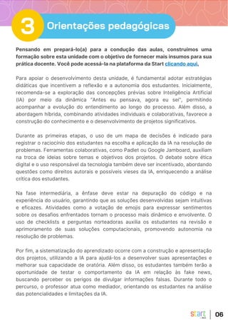Pensando em prepará-lo(a) para a condução das aulas, construímos uma
formação sobre esta unidade com o objetivo de fornecer mais insumos para sua
prática docente. Você pode acessá-la na plataforma da Start clicando aqui.
Para apoiar o desenvolvimento desta unidade, é fundamental adotar estratégias
didáticas que incentivem a reflexão e a autonomia dos estudantes. Inicialmente,
recomenda-se a exploração das concepções prévias sobre Inteligência Artificial
(IA) por meio da dinâmica “Antes eu pensava, agora eu sei”, permitindo
acompanhar a evolução do entendimento ao longo do processo. Além disso, a
abordagem híbrida, combinando atividades individuais e colaborativas, favorece a
construção do conhecimento e o desenvolvimento de projetos significativos.
Durante as primeiras etapas, o uso de um mapa de decisões é indicado para
registrar o raciocínio dos estudantes na escolha e aplicação da IA na resolução de
problemas. Ferramentas colaborativas, como Padlet ou Google Jamboard, auxiliam
na troca de ideias sobre temas e objetivos dos projetos. O debate sobre ética
digital e o uso responsável da tecnologia também deve ser incentivado, abordando
questões como direitos autorais e possíveis vieses da IA, enriquecendo a análise
crítica dos estudantes.
Na fase intermediária, a ênfase deve estar na depuração do código e na
experiência do usuário, garantindo que as soluções desenvolvidas sejam intuitivas
e eficazes. Atividades como a votação de emojis para expressar sentimentos
sobre os desafios enfrentados tornam o processo mais dinâmico e envolvente. O
uso de checklists e perguntas norteadoras auxilia os estudantes na revisão e
aprimoramento de suas soluções computacionais, promovendo autonomia na
resolução de problemas.
Por fim, a sistematização do aprendizado ocorre com a construção e apresentação
dos projetos, utilizando a IA para ajudá-los a desenvolver suas apresentações e
melhorar sua capacidade de oratória. Além disso, os estudantes também terão a
oportunidade de testar o comportamento da IA em relação às fake news,
buscando perceber os perigos de divulgar informações falsas. Durante todo o
percurso, o professor atua como mediador, orientando os estudantes na análise
das potencialidades e limitações da IA.
06
3 Orientações pedagógicas
 