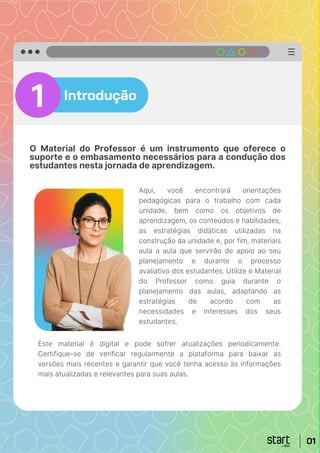 01
Introdução
O Material do Professor é um instrumento que oferece o
suporte e o embasamento necessários para a condução dos
estudantes nesta jornada de aprendizagem.
1
Aqui, você encontrará orientações
pedagógicas para o trabalho com cada
unidade, bem como os objetivos de
aprendizagem, os conteúdos e habilidades,
as estratégias didáticas utilizadas na
construção da unidade e, por fim, materiais
aula a aula que servirão de apoio ao seu
planejamento e durante o processo
avaliativo dos estudantes. Utilize o Material
do Professor como guia durante o
planejamento das aulas, adaptando as
estratégias de acordo com as
necessidades e interesses dos seus
estudantes.
01
Este material é digital e pode sofrer atualizações periodicamente.
Certifique-se de verificar regularmente a plataforma para baixar as
versões mais recentes e garantir que você tenha acesso às informações
mais atualizadas e relevantes para suas aulas.
 