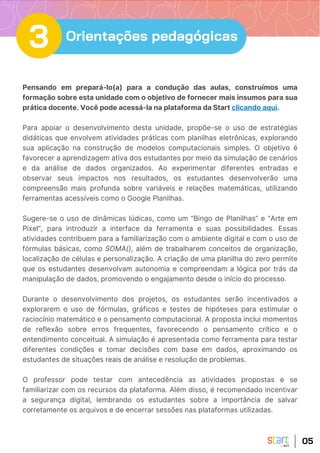 Pensando em prepará-lo(a) para a condução das aulas, construímos uma
formação sobre esta unidade com o objetivo de fornecer mais insumos para sua
prática docente. Você pode acessá-la na plataforma da Start clicando aqui.
Para apoiar o desenvolvimento desta unidade, propõe-se o uso de estratégias
didáticas que envolvem atividades práticas com planilhas eletrônicas, explorando
sua aplicação na construção de modelos computacionais simples. O objetivo é
favorecer a aprendizagem ativa dos estudantes por meio da simulação de cenários
e da análise de dados organizados. Ao experimentar diferentes entradas e
observar seus impactos nos resultados, os estudantes desenvolverão uma
compreensão mais profunda sobre variáveis e relações matemáticas, utilizando
ferramentas acessíveis como o Google Planilhas.
Sugere-se o uso de dinâmicas lúdicas, como um “Bingo de Planilhas” e “Arte em
Pixel”, para introduzir a interface da ferramenta e suas possibilidades. Essas
atividades contribuem para a familiarização com o ambiente digital e com o uso de
fórmulas básicas, como SOMA(), além de trabalharem conceitos de organização,
localização de células e personalização. A criação de uma planilha do zero permite
que os estudantes desenvolvam autonomia e compreendam a lógica por trás da
manipulação de dados, promovendo o engajamento desde o início do processo.
Durante o desenvolvimento dos projetos, os estudantes serão incentivados a
explorarem o uso de fórmulas, gráficos e testes de hipóteses para estimular o
raciocínio matemático e o pensamento computacional. A proposta inclui momentos
de reflexão sobre erros frequentes, favorecendo o pensamento crítico e o
entendimento conceitual. A simulação é apresentada como ferramenta para testar
diferentes condições e tomar decisões com base em dados, aproximando os
estudantes de situações reais de análise e resolução de problemas.
O professor pode testar com antecedência as atividades propostas e se
familiarizar com os recursos da plataforma. Além disso, é recomendado incentivar
a segurança digital, lembrando os estudantes sobre a importância de salvar
corretamente os arquivos e de encerrar sessões nas plataformas utilizadas.
05
3 Orientações pedagógicas
 