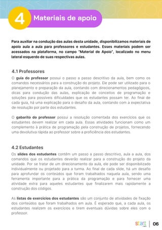 4.1 Professores
O guia do professor possui o passo a passo descritivo da aula, bem como os
comandos necessários para a construção do projeto. Ele pode ser utilizado para o
planejamento e preparação da aula, contando com direcionamentos pedagógicos,
dicas para condução das aulas, explicação de conceitos de programação e
soluções para possíveis dificuldades que os estudantes possam ter. Ao final de
cada guia, há uma explicação para o desafio da aula, contando com a expectativa
de resolução por parte dos estudantes.
O gabarito do professor possui a resolução comentada dos exercícios que os
estudantes devem realizar em cada aula. Essas atividades funcionam como um
complemento à prática de programação pela construção de projetos, fornecendo
uma devolutiva rápida ao professor sobre a proficiência dos estudantes.
Para auxiliar na condução das aulas desta unidade, disponibilizamos materiais de
apoio aula a aula para professores e estudantes. Esses materiais podem ser
acessados na plataforma, no campo “Material de Apoio”, localizado no menu
lateral esquerdo de suas respectivas aulas.
06
4.2 Estudantes
Os slides dos estudantes contêm um passo a passo descritivo, aula a aula, dos
comandos que os estudantes deverão realizar para a construção do projeto da
unidade. Por se tratar de um direcionamento da aula, ele pode ser disponibilizado
individualmente ou projetado para a turma. Ao final de cada slide, há um desafio
para aprofundar os conteúdos que foram trabalhados naquela aula, sendo uma
ferramenta importante para a prática da programação e para fornecer uma
atividade extra para aqueles estudantes que finalizarem mais rapidamente a
construção dos códigos.
As listas de exercícios dos estudantes são um conjunto de atividades de fixação
dos conteúdos que foram trabalhados em aula. É esperado que, a cada aula, os
estudantes realizem os exercícios e tirem eventuais dúvidas sobre eles com o
professor.
4 Materiais de apoio
 