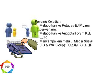 Penemu Kejadian :
1. Melaporkan ke Petugas EJIP yang
berwenang.
2. Melaporkan ke Anggota Forum K3L
EJIP.
3. Menyampaikan melalui Media Sosial
(FB & WA Group) FORUM K3L EJIP
 