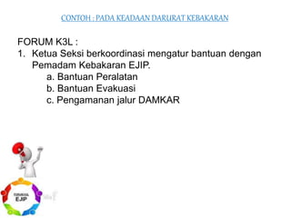 FORUM K3L :
1. Ketua Seksi berkoordinasi mengatur bantuan dengan
Pemadam Kebakaran EJIP.
a. Bantuan Peralatan
b. Bantuan Evakuasi
c. Pengamanan jalur DAMKAR
CONTOH : PADA KEADAAN DARURAT KEBAKARAN
 