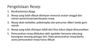 Pengelolaan Resep
1. Kerahasiannya dijaga
2. Resep yang telah dibuat disimpan menurut urutan tanggal dan
nomor penerimaan/pembuatan resep
3. Resep obat narkotika, psikotropika dan precursor diberi tanda garis
merah
4. Resep yang telah disimpan lebih dari lima tahun dapat dimusnahkan
5. Pemusnahan resep dilakukan oleh apoteker bersama sekurang-
kurangnya seorang petugas lain. Pada pemusnahan resep,berita
acara pemusnahan resep harus dibuat
 