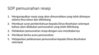 SOP pemusnahan resep
1. Mengumpulkan resep yang akan dimusnahkan yang telah disimpan
selama lima tahun dan ditimbang
2. Membuat surat pemberitahuan kepada Dinas Kesehatan setempat
bahwa akan dilakukan pemusnahan yang telah ditimbang
3. Melakukan pemusnahan resep dengan cara membakarnya
4. Membuat berita acara pemusnahan
5. Melaporkan pelaksanaan pemusnahan kepada Dinas Kesehatan
setempat
 